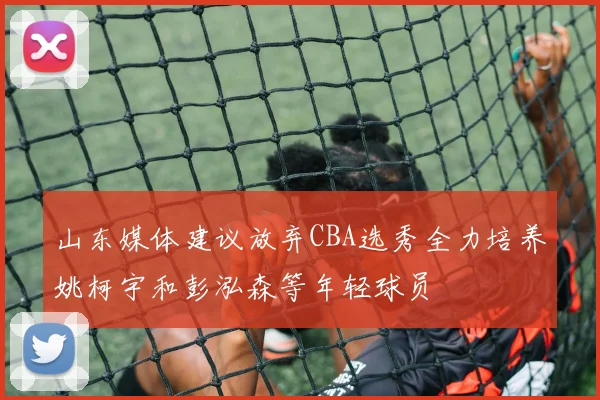 山东媒体建议放弃CBA选秀全力培养姚柯宇和彭泓森等年轻球员