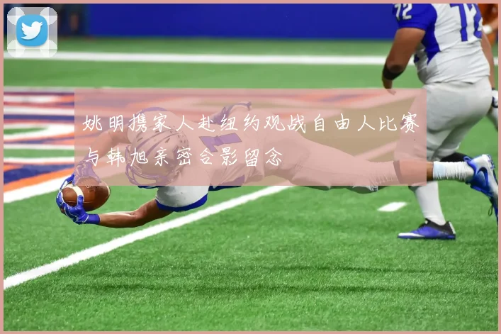 姚明携家人赴纽约观战自由人比赛与韩旭亲密合影留念