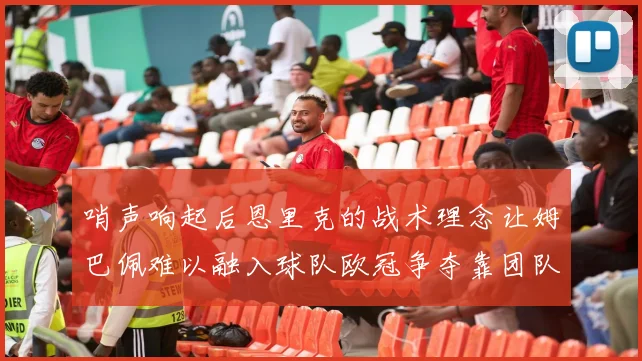 哨声响起后恩里克的战术理念让姆巴佩难以融入球队欧冠争夺靠团队配合与跑动