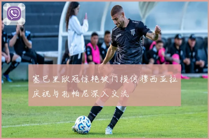 塞巴里欧冠惊艳破门模仿穆西亚拉庆祝与孔帕尼深入交流