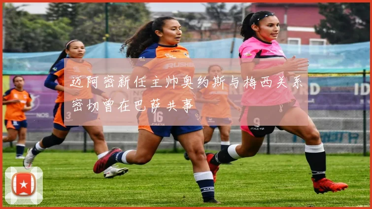 迈阿密新任主帅奥约斯与梅西关系密切曾在巴萨共事