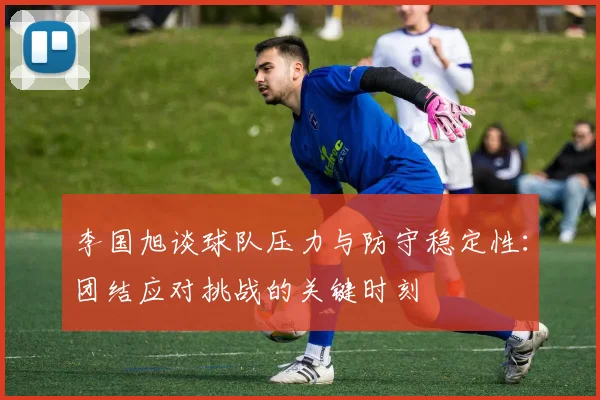 李国旭谈球队压力与防守稳定性：团结应对挑战的关键时刻