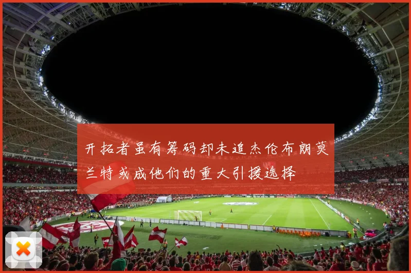 开拓者虽有筹码却未追杰伦布朗莫兰特或成他们的重大引援选择
