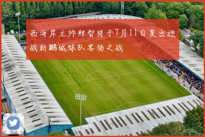 西海岸主帅郑智将于7月11日复出迎战新鹏城球队客场之战