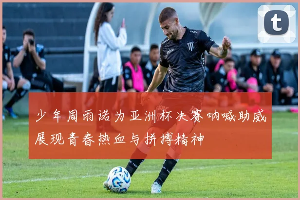 少年周雨诺为亚洲杯决赛呐喊助威展现青春热血与拼搏精神
