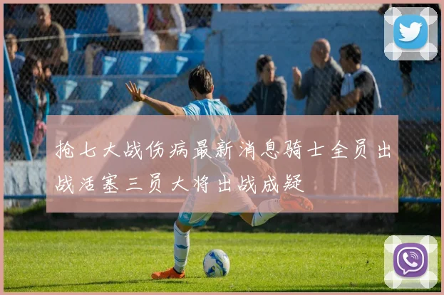 抢七大战伤病最新消息骑士全员出战活塞三员大将出战成疑