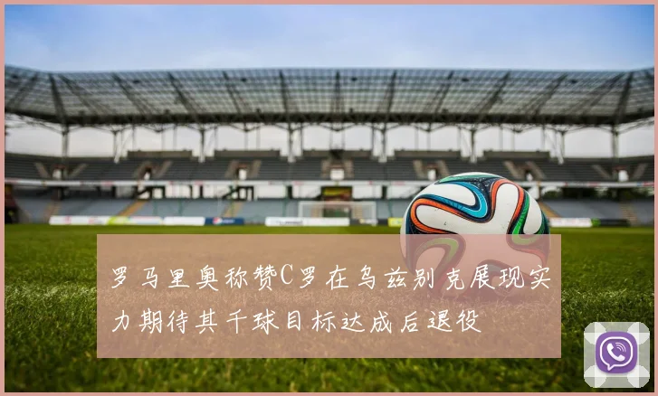 罗马里奥称赞C罗在乌兹别克展现实力期待其千球目标达成后退役