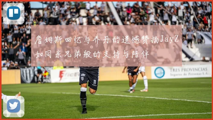詹姆斯回忆与乔丹的遗憾赞扬JayZ如同亲兄弟般的支持与陪伴