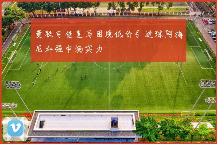 曼联可借皇马困境低价引进琼阿梅尼加强中场实力
