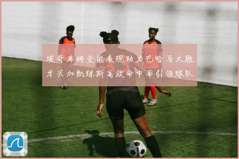 埃奇库姆全能表现助力巴哈马大胜牙买加凯琼斯高效命中率引领球队胜利