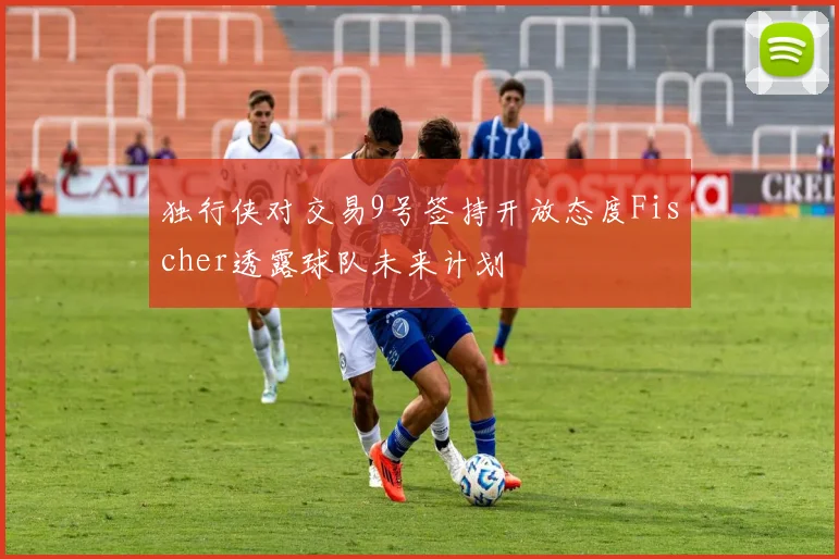 独行侠对交易9号签持开放态度Fischer透露球队未来计划