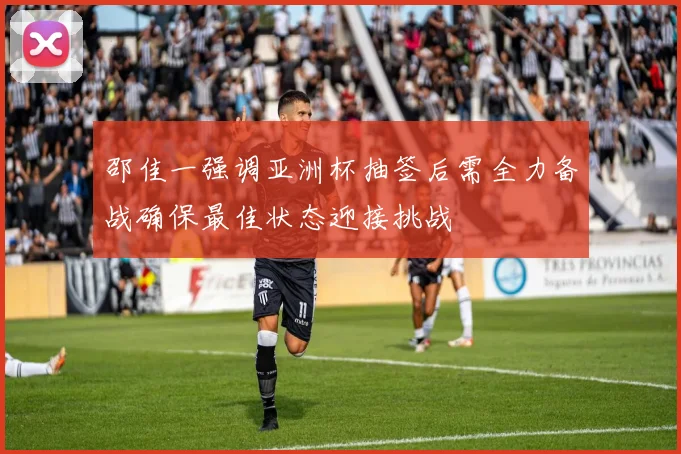 邵佳一强调亚洲杯抽签后需全力备战确保最佳状态迎接挑战