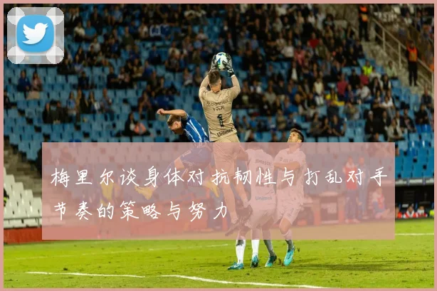 梅里尔谈身体对抗韧性与打乱对手节奏的策略与努力