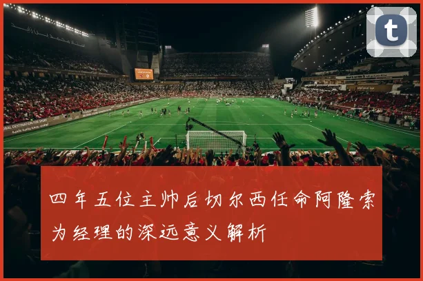 四年五位主帅后切尔西任命阿隆索为经理的深远意义解析