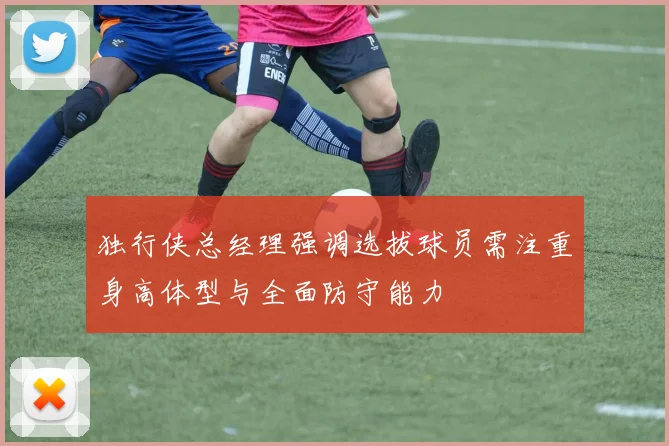 独行侠总经理强调选拔球员需注重身高体型与全面防守能力