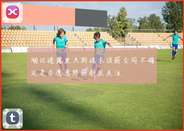 湖记透露里夫斯追求顶薪合同不确定是否愿意降薪引发关注