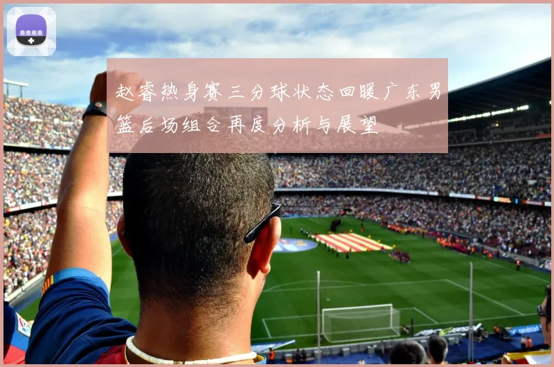 赵睿热身赛三分球状态回暖广东男篮后场组合再度分析与展望