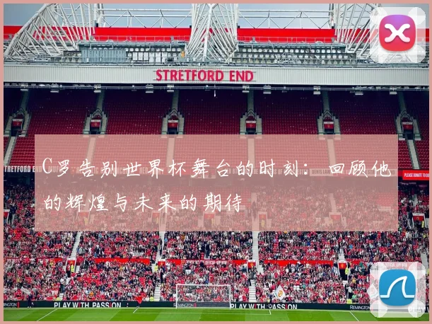 C罗告别世界杯舞台的时刻：回顾他的辉煌与未来的期待