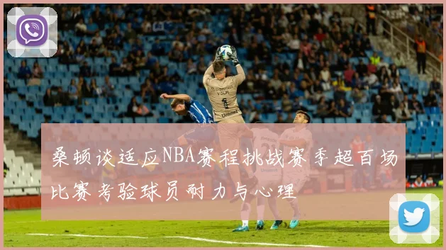 桑顿谈适应NBA赛程挑战赛季超百场比赛考验球员耐力与心理