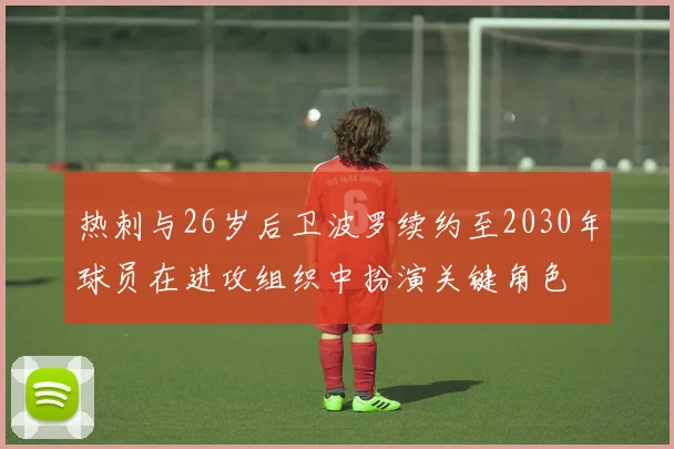 热刺与26岁后卫波罗续约至2030年球员在进攻组织中扮演关键角色