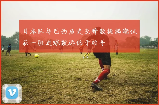 日本队与巴西历史交锋数据揭晓仅获一胜进球数远低于对手