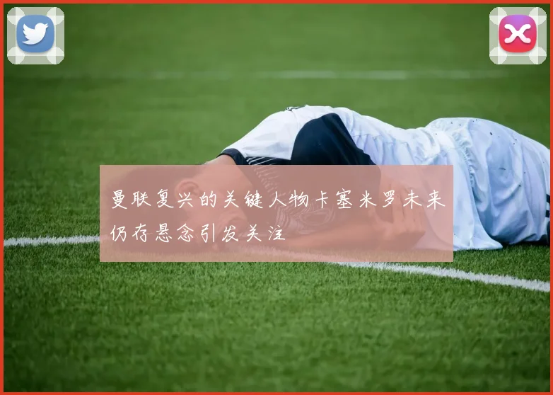 曼联复兴的关键人物卡塞米罗未来仍存悬念引发关注